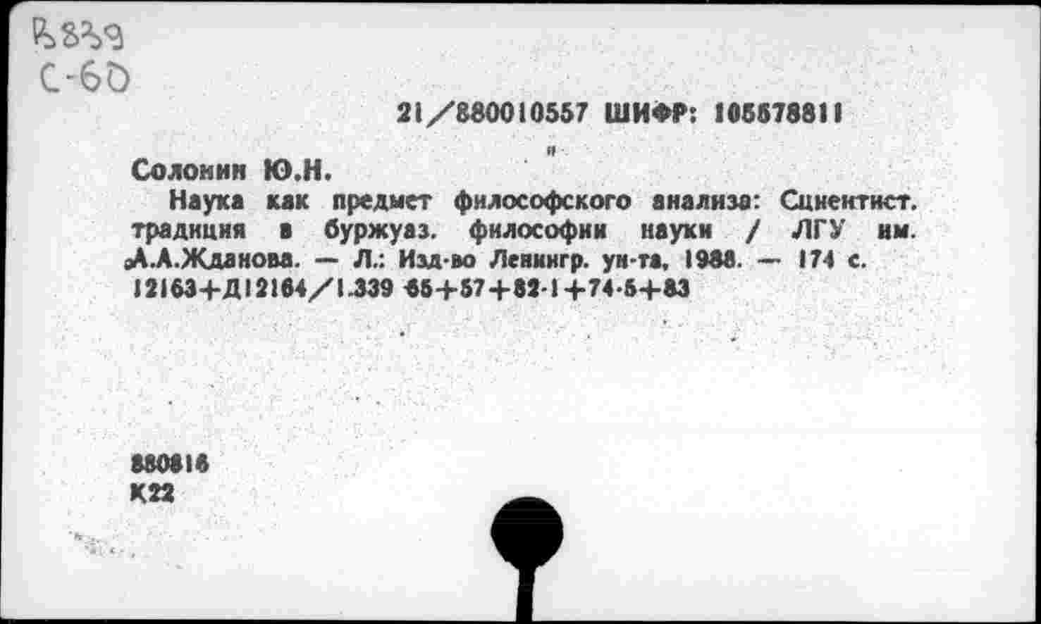 ﻿С-60
21/880010557 ШИФР: 105578811
Солонин Ю.Н.
Наука как предмет философского анализа: Сциентист, традиция а буржуаз. философии науки / ЛГУ им. |Д.А.Жданова. — Л.: Изд-во Ленингр. ун-та. 1988. — 174 с.
12153+Д12104/1.339 «5+57+82-1+74-5+83
880818 К22